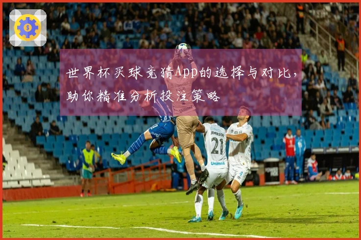 世界杯买球竞猜App的选择与对比，助你精准分析投注策略