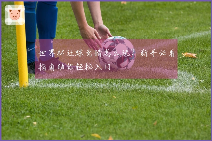 世界杯让球竞猜怎么玩？新手必看指南助你轻松入门