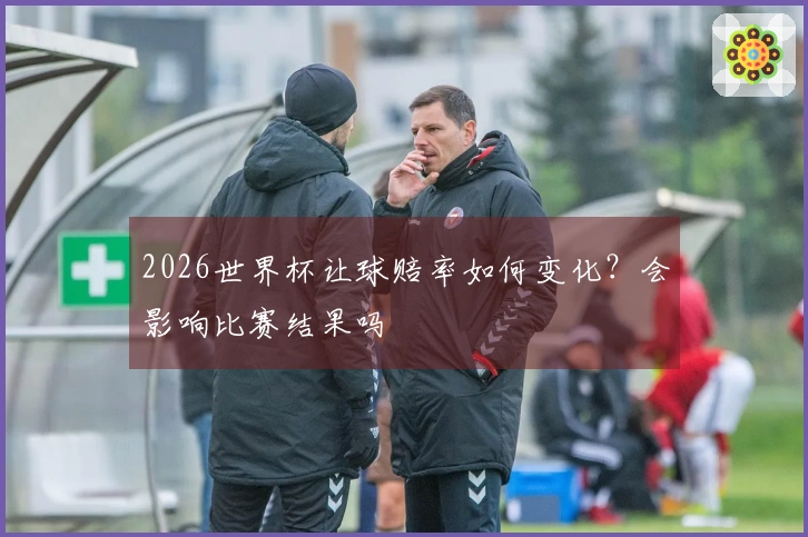 2026世界杯让球赔率如何变化？会影响比赛结果吗
